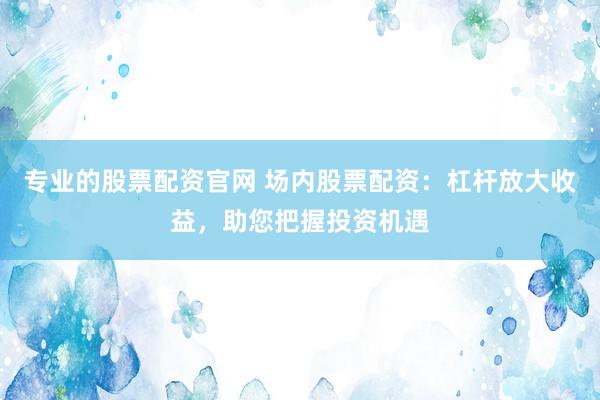 专业的股票配资官网 场内股票配资:杠杆放大收益,助您把握投资机遇