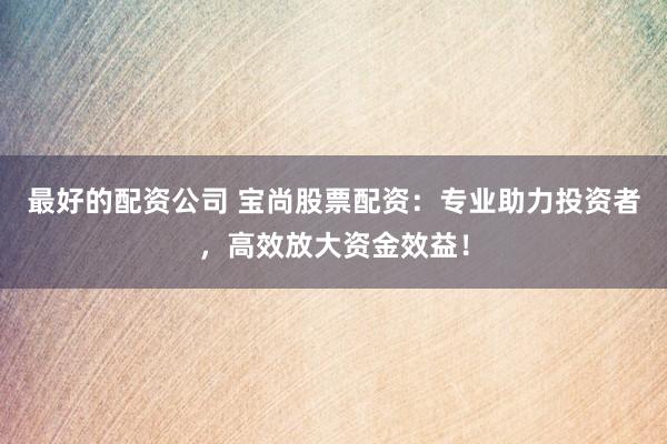 最好的配资公司 宝尚股票配资：专业助力投资者，高效放大资金效益！