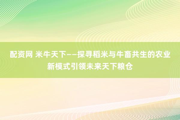 配资网 米牛天下——探寻稻米与牛畜共生的农业新模式引领未来天下粮仓