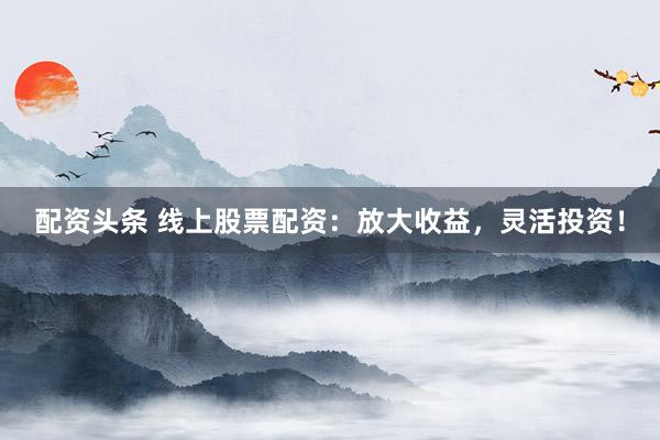 配资头条 线上股票配资：放大收益，灵活投资！