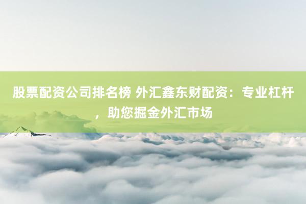股票配资公司排名榜 外汇鑫东财配资：专业杠杆，助您掘金外汇市场