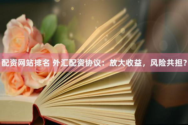 配资网站排名 外汇配资协议：放大收益，风险共担？