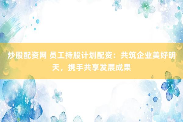 炒股配资网 员工持股计划配资：共筑企业美好明天，携手共享发展成果