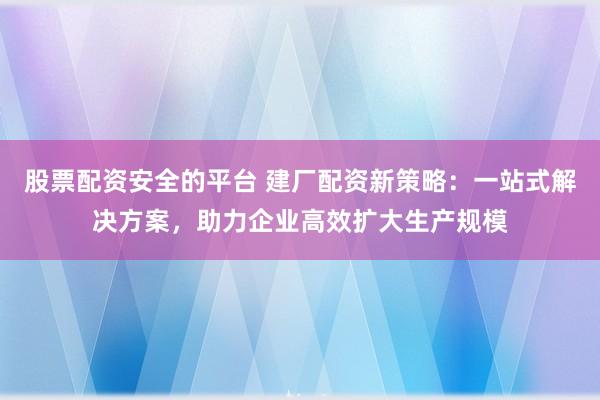 股票配资安全的平台 建厂配资新策略：一站式解决方案，助力企业高效扩大生产规模