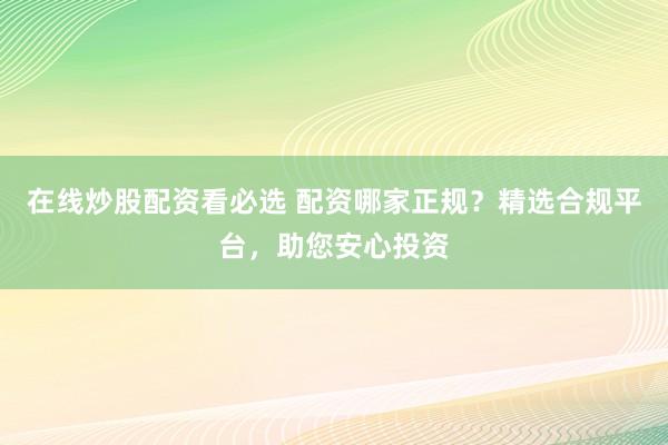 在线炒股配资看必选 配资哪家正规？精选合规平台，助您安心投资