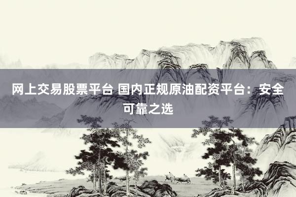 网上交易股票平台 国内正规原油配资平台：安全可靠之选
