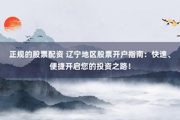 正规的股票配资 辽宁地区股票开户指南：快速、便捷开启您的投资之路！