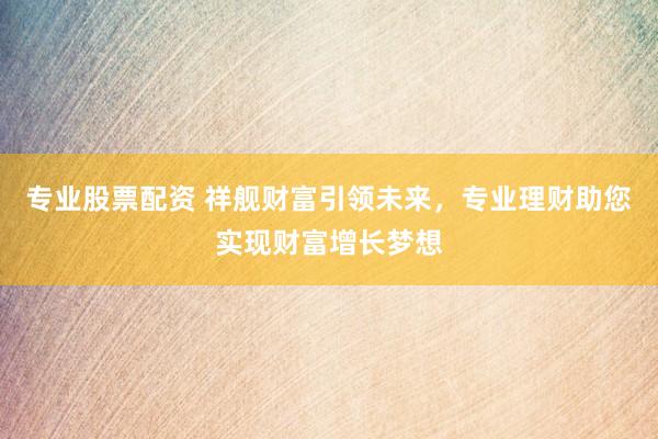专业股票配资 祥舰财富引领未来，专业理财助您实现财富增长梦想