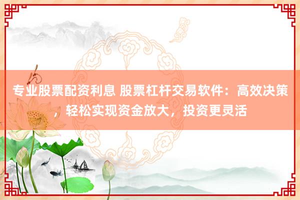 专业股票配资利息 股票杠杆交易软件：高效决策，轻松实现资金放大，投资更灵活